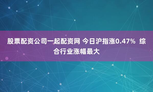股票配资公司一起配资网 今日沪指涨0.47%  综合行业涨幅最大