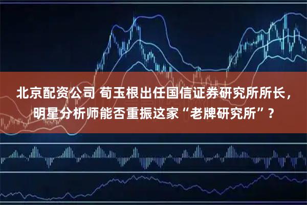 北京配资公司 荀玉根出任国信证券研究所所长，明星分析师能否重振这家“老牌研究所”？
