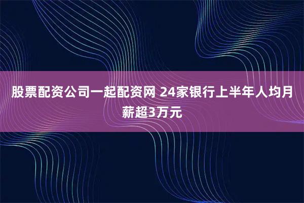 股票配资公司一起配资网 24家银行上半年人均月薪超3万元