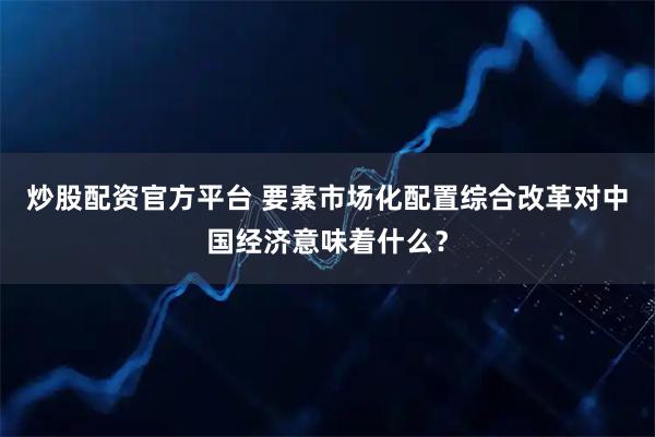 炒股配资官方平台 要素市场化配置综合改革对中国经济意味着什么？