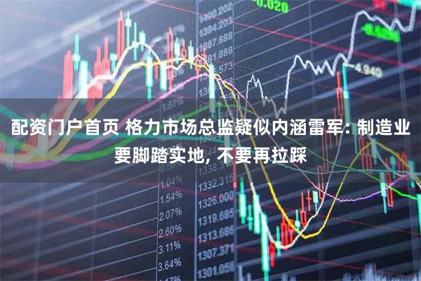 配资门户首页 格力市场总监疑似内涵雷军: 制造业要脚踏实地, 不要再拉踩