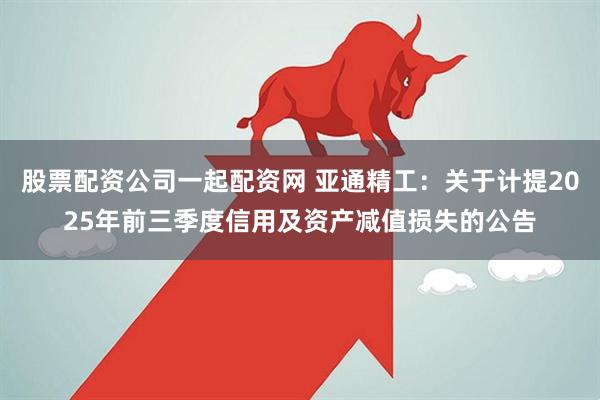 股票配资公司一起配资网 亚通精工：关于计提2025年前三季度信用及资产减值损失的公告