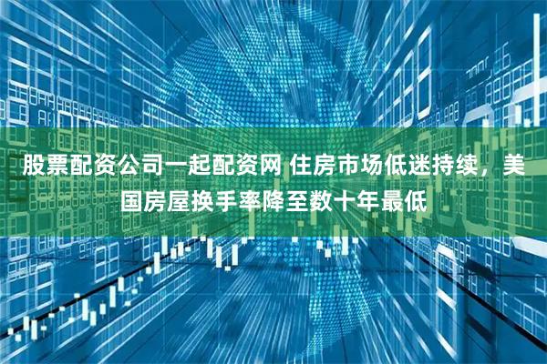 股票配资公司一起配资网 住房市场低迷持续，美国房屋换手率降至数十年最低