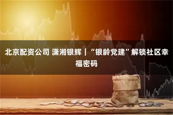 北京配资公司 潇湘银辉｜“银龄党建”解锁社区幸福密码