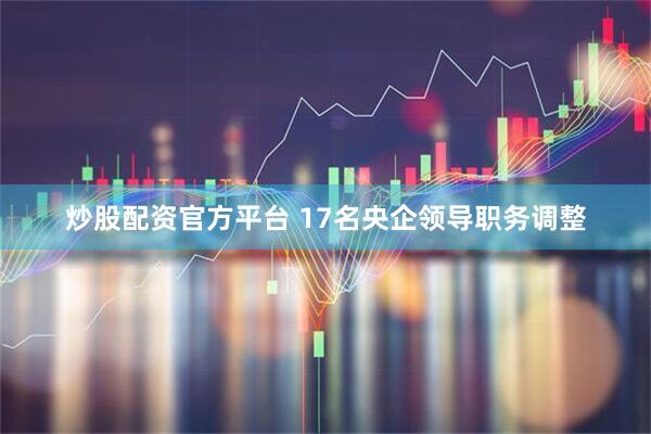 炒股配资官方平台 17名央企领导职务调整