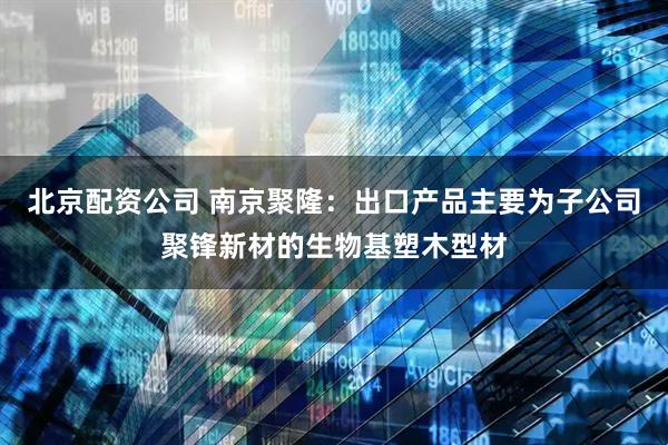 北京配资公司 南京聚隆：出口产品主要为子公司聚锋新材的生物基塑木型材