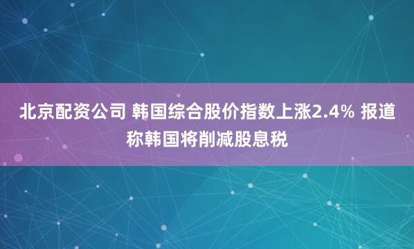 北京配资公司 韩国综合股价指数上涨2.4% 报道称韩国将削减股息税