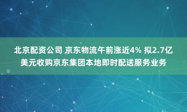 北京配资公司 京东物流午前涨近4% 拟2.7亿美元收购京东集团本地即时配送服务业务