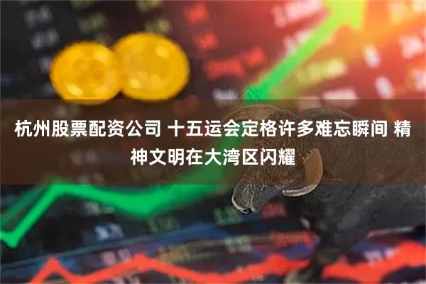 杭州股票配资公司 十五运会定格许多难忘瞬间 精神文明在大湾区闪耀
