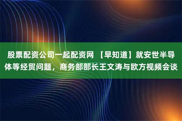股票配资公司一起配资网 【早知道】就安世半导体等经贸问题，商务部部长王文涛与欧方视频会谈