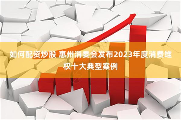 如何配资炒股 惠州消委会发布2023年度消费维权十大典型案例