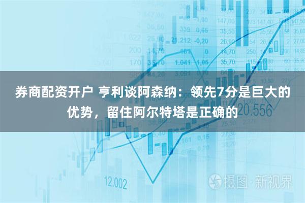 券商配资开户 亨利谈阿森纳：领先7分是巨大的优势，留住阿尔特塔是正确的