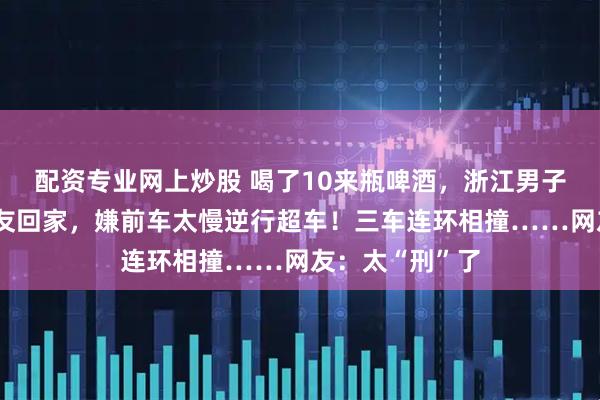 配资专业网上炒股 喝了10来瓶啤酒，浙江男子无证驾驶送朋友回家，嫌前车太慢逆行超车！三车连环相撞……网友：太“刑”了