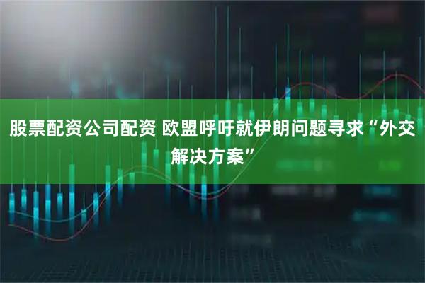 股票配资公司配资 欧盟呼吁就伊朗问题寻求“外交解决方案”