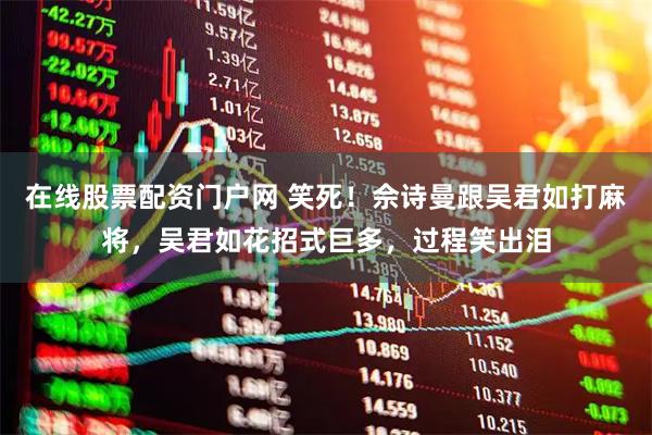 在线股票配资门户网 笑死!佘诗曼跟吴君如打麻将,吴君如花招式巨多,过程笑出泪