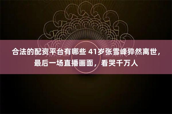 合法的配资平台有哪些 41岁张雪峰猝然离世,最后一场直播画面,看哭千万人