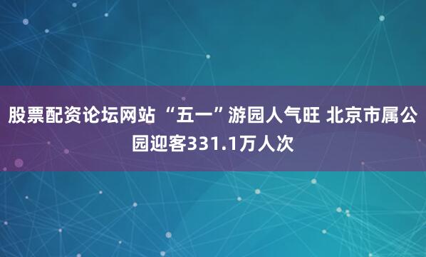 股票配资论坛网站 “五一”游园人气旺 北京市属公园迎客331.1万人次