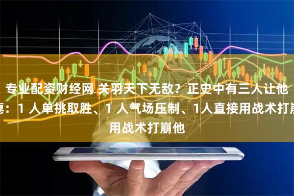 专业配资财经网 关羽天下无敌？正史中有三人让他吃瘪：1 人单挑取胜、1 人气场压制、1人直接用战术打崩他