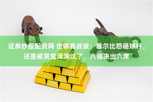 证券炒股配资网 世锦赛战报：塞尔比怒砸球杆，还是被吴宜泽淘汰了，八强决出六席