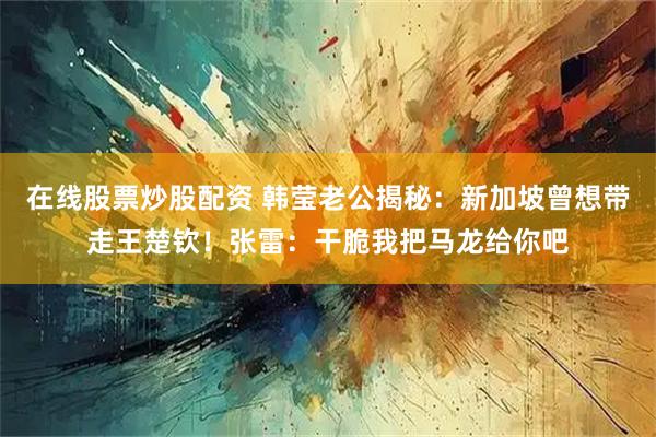 在线股票炒股配资 韩莹老公揭秘：新加坡曾想带走王楚钦！张雷：干脆我把马龙给你吧