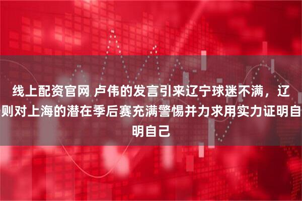 线上配资官网 卢伟的发言引来辽宁球迷不满，辽宁则对上海的潜在季后赛充满警惕并力求用实力证明自己