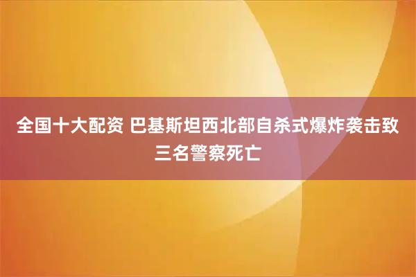 全国十大配资 巴基斯坦西北部自杀式爆炸袭击致三名警察死亡