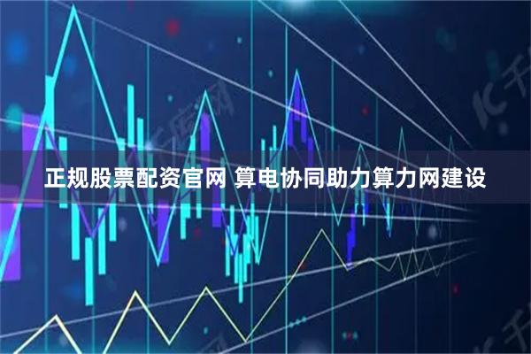 正规股票配资官网 算电协同助力算力网建设